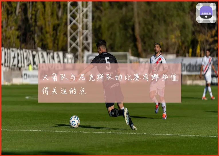 火箭队与尼克斯队的比赛有哪些值得关注的点