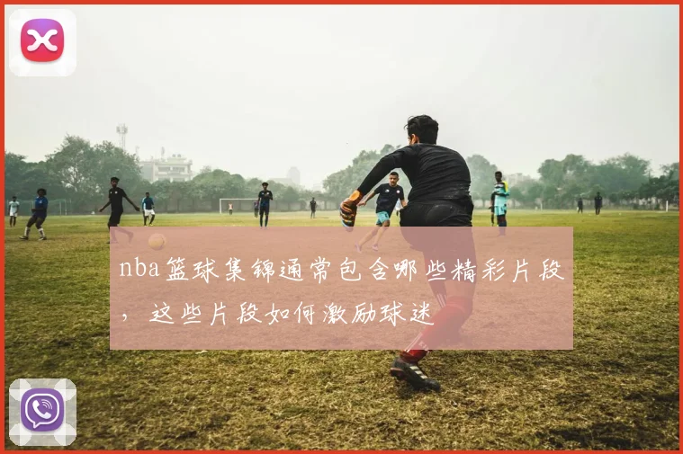 nba篮球集锦通常包含哪些精彩片段，这些片段如何激励球迷