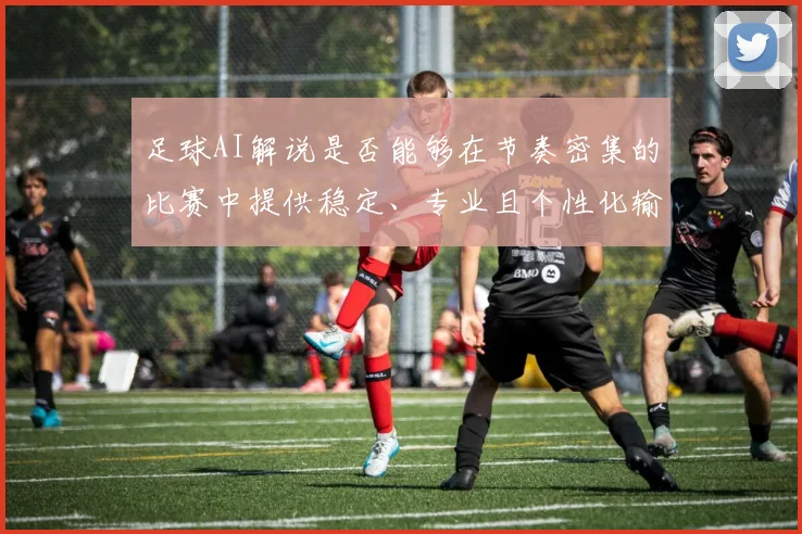 足球AI解说是否能够在节奏密集的比赛中提供稳定、专业且个性化输出