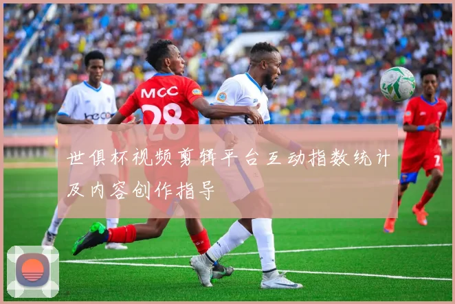 世俱杯视频剪辑平台互动指数统计及内容创作指导