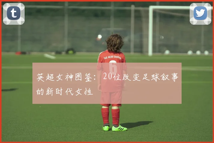 英超女神图鉴：20位改变足球叙事的新时代女性