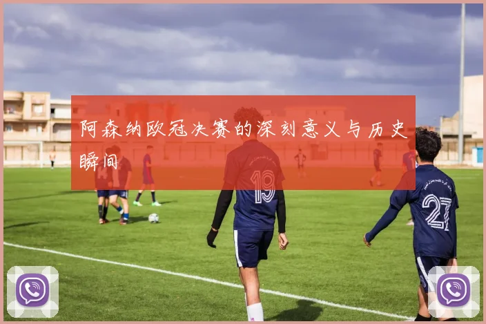 阿森纳欧冠决赛的深刻意义与历史瞬间
